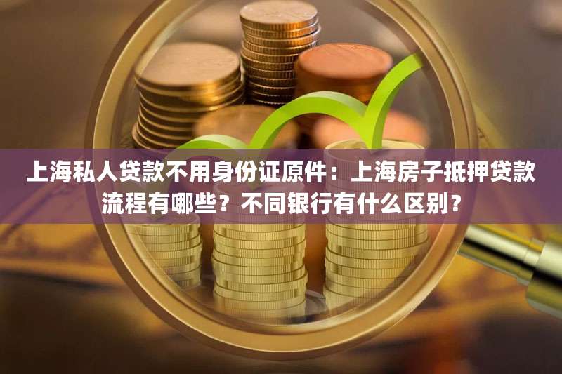 上海私人贷款不用身份证原件：上海房子抵押贷款流程有哪些？不同银行有什么区别？